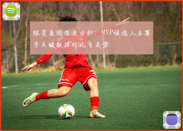 球星表现深度分析:MVP候选人本赛季关键数据对比与走势