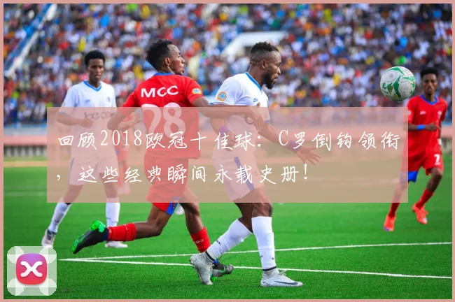 回顾2018欧冠十佳球:C罗倒钩领衔,这些经典瞬间永载史册!