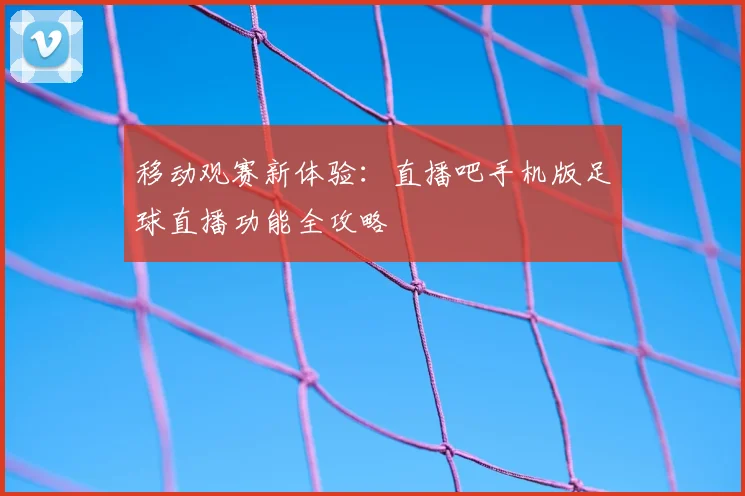 移动观赛新体验：直播吧手机版足球直播功能全攻略