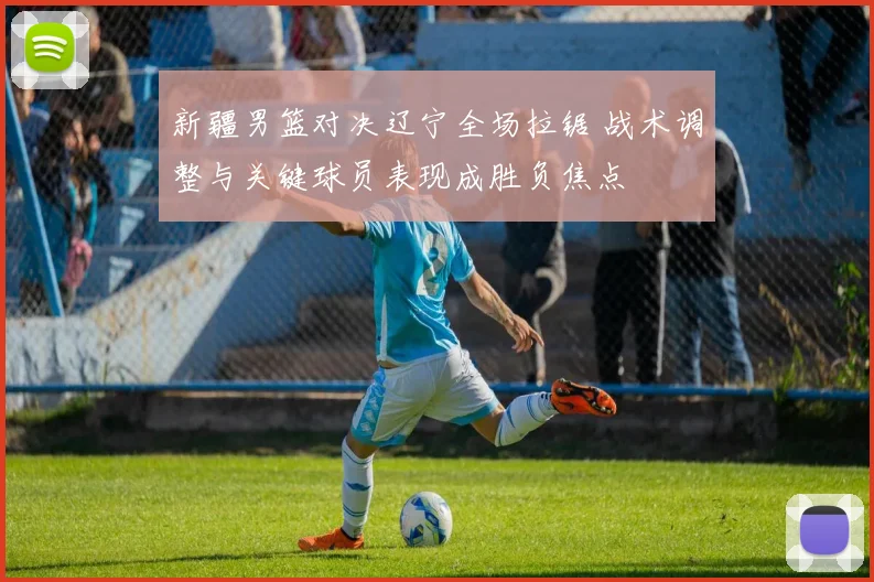 新疆男篮对决辽宁全场拉锯 战术调整与关键球员表现成胜负焦点