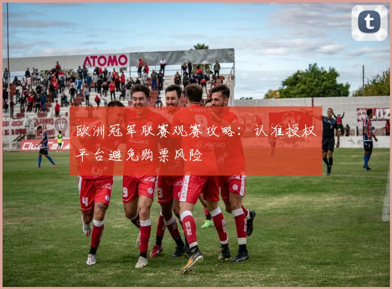 欧洲冠军联赛观赛攻略:认准授权平台避免购票风险