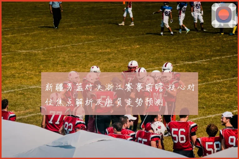 新疆男篮对决浙江赛事前瞻 核心对位焦点解析及胜负走势预测