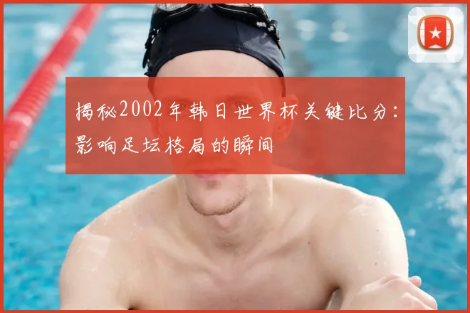揭秘2002年韩日世界杯关键比分：影响足坛格局的瞬间