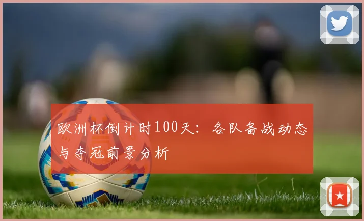 欧洲杯倒计时100天:各队备战动态与夺冠前景分析