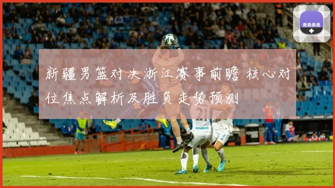 新疆男篮对决浙江赛事前瞻 核心对位焦点解析及胜负走势预测